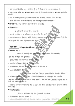 A-1, Keshav Vihar, Riddhi Siddhi main chauraha, Gopalpura Bye pass, Jaipur , M-9636977490 95
& bl unh ij ^foDVksfj;k ty izikr* fLFkr gS] tks fd fo”o dk lcls pkSM+k ty izikr gSA
& bl unh ij ^dfjck cka/k ¼Kariba Dam½* fLFkr gS] ftlls dfjck >hy ¼L. Kariba½ dk fuekZ.k
gksrk gSA
& ty ds vk;ru ¼Volume½ ds vk/kkj ij ;g fo”o dh lcls cM+h ekuo fufeZr >hy gSA
& dfjck cka/k orZeku esa vÝhdk dh lcls cM+h ty fo|qr mRiknd ifj;kstuk gSA
* fyEiksiks unh %& ;g unh ^edj js[kk* dks nks ckj dkVrh gSA
* vksjsat unh %&
n- vÝhdk dh lcls yEch ,oa izeq[k unhA
& ;g unh ukehfc;k ,oa n- vÝhdk ds e/; vUrjkZ"Vªh; lhek dk fuekZ.k djrh gSA
& bl unh dk mn~xe ^MsªduLcxZ ioZrksa* ls gksrk gS] rFkk ;g vVykafVd egklkxj esa tkdj fxjrh gSA
&Vaal ¼okWy½ unh bldh izeq[k lgk;d unh gSA
%&Important Lakes of Africa :
* foDVksfj;k >hy %&
vÝhdk dh lcls cM+h rFkk fo”o dh nwljh lcls cM+h ehBs ikuh dh >hyA
&bl >hy ls fo"kqor js[kk xqtjrh gSA
& ;qxkaMk] dsfu;k rFkk ratkfu;k ds lhek {ks= esa fLFkr
& bl >hy ls White Nile River dk mn~xe gksrk gSA
& ;g >hy egku~ Hkaz”k ?kkVh [Great Rift Vally] esa fLFkr ugha gSA
* Lake Chad [pkM >hy ] :
ukbthfj;k] ukbtj rFkk Chad Camrun ¼dse:u½ ns”kksa ds lhek {ks= esa fLFkrA
& ;g lgkjk e:LFkyh; {ks=ksa esa fLFkr gS] rFkk lgkjk e:LFky dk lcls izeq[k ty L=ksr gSA
&;g >hy vUr% LFkyh; viokg ra= dk fuekZ.k djrh gSA rFkk pkjh unh ¼Chari River½ bl >hy esa
fxjus okyh lcls izeq[k unh gSA
& vius ewy vkdkj ds eqdkcys ;g >hy 90&95% rd fldqM+ pqdh gSA rFkk bl >hy dk vfLrRo
[krjs esa gSA
* ratukf;dk >hy %&
fo”o dh lcls yEch >hy rFkk nwljh lcls xgjh >hyA
& ;g >hy egku~ Hkaz”k ?kkVh esa fLFkr gSA
izeq[k >hysa
 