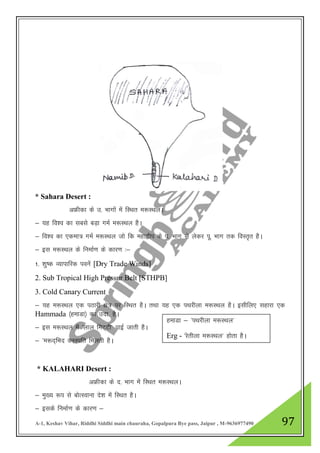 A-1, Keshav Vihar, Riddhi Siddhi main chauraha, Gopalpura Bye pass, Jaipur , M-9636977490 97
* Sahara Desert :
vÝhdk ds m- Hkkxksa esa fLFkr e:LFkyA
& ;g fo”o dk lcls cM+k xeZ e:LFky gSA
& fo”o dk ,dek= xeZ e:LFky tks fd egk}hi ds i- Hkkx ls ysdj iw- Hkkx rd foLr`r gSA
& bl e:LFky ds fuekZ.k ds dkj.k %&
1- 'kq"d O;kikfjd iousa [Dry Trade Winds]
2. Sub Tropical High Pressur Belt [STHPB]
3. Cold Canary Current
& ;g e:LFky ,d iBkjh {ks= ij fLFkr gSA rFkk ;g ,d iFkjhyk e:LFky gSA blhfy, lgkjk ,d
Hammada ¼gekMk½ dk mnk- gSA
& bl e:LFky esa ^yky feV~Vh* ikbZ tkrh gSA
& ^e:n~fHkn ouLifr feyrh gSA
* KALAHARI Desert :
vÝhdk ds n- Hkkx esa fLFkr e:LFkyA
& eq[; :i ls cksRLokuk ns”k esa fLFkr gSA
& blds fuekZ.k ds dkj.k &
gekMk & ^iFkjhyk e:LFky*
Erg - ^jsrhyk e:LFky* gksrk gSA
 