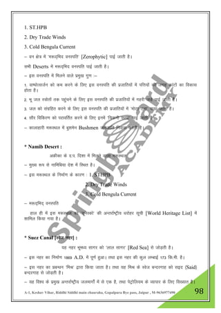 A-1, Keshav Vihar, Riddhi Siddhi main chauraha, Gopalpura Bye pass, Jaipur , M-9636977490 98
1. ST.HPB
2. Dry Trade Winds
3. Cold Bengula Current
& ou {ks= esa ^e:n~fHkn ouLifr* [Zerophytic] ikbZ tkrh gSA
lHkh Deserts esa e:n~fHkn ouLifr ikbZ tkrh gSA
& bl ouLifr esa feyus okys izeq[k xq.k %&
1- ok"iksRltZu dks de djus ds fy, bl ouLifr dh iztkfr;ksa esa ifŸk;ksa dh txg dkaVksa dk fodkl
gksrk gSA
2- Hkw ty L=ksrksa rd igqapus ds fy, bl ouLifr dh iztkfr;ksa esa xgjh tM+s ikbZ tkrh gSA
3- ty dks laxzfgr djus ds fy, bl ouLifr dh iztkfr;ksa esa ^eksVk ruk* ik;k tkrk gSA
4- lkSj fofdj.k dks ijkofrZr djus ds fy, buesa ^fpduh lrg* ikbZ tkrh gSA
& dkykgkjh e:LFky esa cq”kesu Bushmen tutkfr fuokl djrh gSA
* Namib Desert :
vÝhdk ds n-i- fn”kk esa feyus okyk e:LFky
& eq[; :i ls ukfefc;k ns”k esa fLFkr gSA
& bl e:LFky ds fuekZ.k ds dkj.k % 1. STHPB
2. Dry Trade Winds
3. Cold Bengula Current
& e:n~fHkn~ ouLifr
gky gh esa bl e:LFky dks ^;wusLdks* dh vUrjkZ"Vªh; /kjksgj lwph [World Heritage List] esa
'kkfey fd;k x;k gSA
* Suez Canal [Lost ugj] :
;g ugj Hkwe/; lkxj dks ^yky lkxj* [Red Sea] ls tksM+rh gSA
& bl ugj dk fuekZ.k 1869 A.D. esa iw.kZ gqvkA rFkk bl ugj dh dqy yEckbZ 173 fd-eh- gSA
& bl ugj dk izcU/ku ^feJ* }kjk fd;k tkrk gSA rFkk ;g feJ ds Lost cUnjxkg dks lbn ¼Said½
cUnjxkg ls tksM+rh gSA
& ;g fo”o ds izeq[k vUrjkZ"Vªh; tyekxksZa esa ls ,d gS] rFkk isVªksfy;e ds O;kikj ds fy, fo[;kr gSA
 