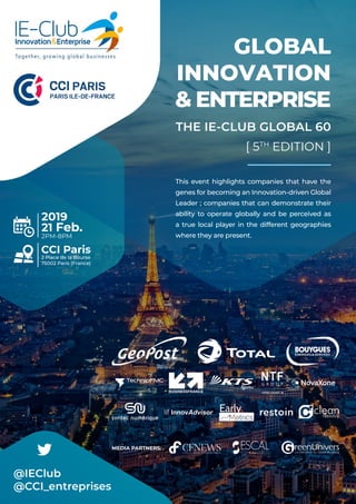 GLOBAL
INNOVATION
& ENTERPRISE
THE IE-CLUB GLOBAL 60
[ 5TH
EDITION ]
This event highlights companies that have the
genes for becoming an Innovation-driven Global
Leader ; companies that can demonstrate their
ability to operate globally and be perceived as
a true local player in the different geographies
where they are present.
e
@IEClub
@CCI_entreprises
2019
21 Feb.
2PM-8PM
CCI Paris
2 Place de la Bourse
75002 Paris (France)
MEDIA PARTNERS:
 