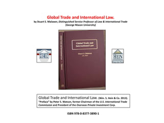 Global Trade and International Law.
by Stuart S. Malawer, Distinguished Service Professor of Law & International Trade
                            (George Mason University)




    Global Trade and International Law. (Wm. S. Hein & Co. 2013).
    “Preface” by Peter S. Watson, former Chairman of the U.S. International Trade
    Commission and President of the Overseas Private Investment Corp.


                             ISBN 978-0-8377-3890-1
 