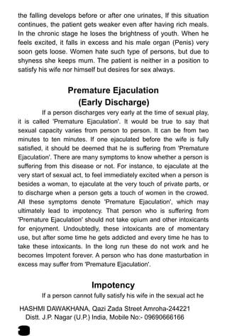 the falling develops before or after one urinates, If this situation
continues, the patient gets weaker even after having rich meals.
In the chronic stage he loses the brightness of youth. When he
feels excited, it falls in excess and his male organ (Penis) very
soon gets loose. Women hate such type of persons, but due to
shyness she keeps mum. The patient is neither in a position to
satisfy his wife nor himself but desires for sex always.
Premature Ejaculation
(Early Discharge)
If a person discharges very early at the time of sexual play,
it is called 'Premature Ejaculation'. It would be true to say that
sexual capacity varies from person to person. It can be from two
minutes to ten minutes. If one ejaculated before the wife is fully
satisfied, it should be deemed that he is suffering from 'Premature
Ejaculation'. There are many symptoms to know whether a person is
suffering from this disease or not. For instance, to ejaculate at the
very start of sexual act, to feel immediately excited when a person is
besides a woman, to ejaculate at the very touch of private parts, or
to discharge when a person gets a touch of women in the crowed.
All these symptoms denote 'Premature Ejaculation', which may
ultimately lead to impotency. That person who is suffering from
'Premature Ejaculation' should not take opium and other intoxicants
for enjoyment. Undoubtedly, these intoxicants are of momentary
use, but after some time he gets addicted and every time he has to
take these intoxicants. In the long run these do not work and he
becomes Impotent forever. A person who has done masturbation in
excess may suffer from 'Premature Ejaculation'.
Impotency
If a person cannot fully satisfy his wife in the sexual act he
HASHMI DAWAKHANA, Qazi Zada Street Amroha-244221
5
Distt. J.P. Nagar (U.P.) India, Mobile No:- 09690666166
 