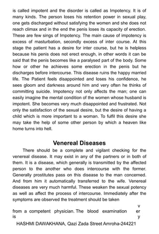 is called impotent and the disorder is called as Impotency. It is of
many kinds. The person loses his retention power in sexual play,
one gets discharged without satisfying the women and she does not
reach climax and in the end the penis loses its capacity of erection.
These are few sings of Impotency. The main cause of impotency is
excess of masturbation, secondly excess of inter course. At this
stage the patient has a desire for inter course, but he is helpless
because his penis does not erect enough, in other words it can be
said that the penis becomes like a paralysed part of the body. Some
how or other he achieves some erection in the penis but he
discharges before intercourse. This disease ruins the happy married
life. The Patient feels disappointed and loses his confidence, he
sees gloom and darkness around him and very often he thinks of
committing suicide. Impotency not only affects the man; one can
easily imagine the mental condition of the women whose husband is
impotent. She becomes very much disappointed and frustrated. Not
only the satisfaction of the sexual desire, but the desire of having a
child which is more important to a woman. To fulfil this desire she
may take the help of some other person by which a heaven like
home turns into hell.
Venereal Diseases
There should be a complete and vigilant checking for the
venereal disease. It may exist in any of the partners or in both of
them. It is a disease, which generally is transmitted by the affected
person to the another who does intercourse with the former.
Generally prostitutes pass on this disease to the man concerned.
And from him it automatically transferred to the wife. Venereal
diseases are very much harmful. These weaken the sexual potency
as well as affect the process of intercourse. Immediately after the
symptoms are observed the treatment should be taken
from a competent physician. The blood examination
is
v
er
y
HASHMI DAWAKHANA, Qazi Zada Street Amroha-244221
 