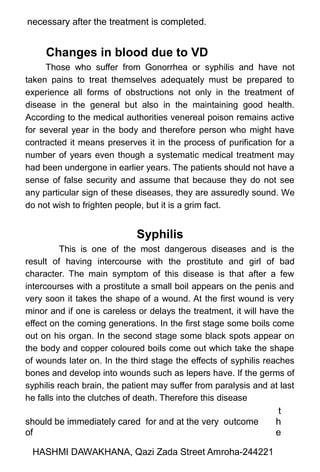 necessary after the treatment is completed.
Changes in blood due to VD
Those who suffer from Gonorrhea or syphilis and have not
taken pains to treat themselves adequately must be prepared to
experience all forms of obstructions not only in the treatment of
disease in the general but also in the maintaining good health.
According to the medical authorities venereal poison remains active
for several year in the body and therefore person who might have
contracted it means preserves it in the process of purification for a
number of years even though a systematic medical treatment may
had been undergone in earlier years. The patients should not have a
sense of false security and assume that because they do not see
any particular sign of these diseases, they are assuredly sound. We
do not wish to frighten people, but it is a grim fact.
Syphilis
This is one of the most dangerous diseases and is the
result of having intercourse with the prostitute and girl of bad
character. The main symptom of this disease is that after a few
intercourses with a prostitute a small boil appears on the penis and
very soon it takes the shape of a wound. At the first wound is very
minor and if one is careless or delays the treatment, it will have the
effect on the coming generations. In the first stage some boils come
out on his organ. In the second stage some black spots appear on
the body and copper coloured boils come out which take the shape
of wounds later on. In the third stage the effects of syphilis reaches
bones and develop into wounds such as lepers have. If the germs of
syphilis reach brain, the patient may suffer from paralysis and at last
he falls into the clutches of death. Therefore this disease
should be immediately cared for and at the very outcome
of
t
h
e
HASHMI DAWAKHANA, Qazi Zada Street Amroha-244221
 
