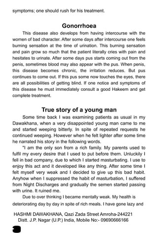 symptoms; one should rush for his treatment.
Gonorrhoea
This disease also develops from having intercourse with the
women of bad character. After some days after intercourse one feels
burning sensation at the time of urination. This burning sensation
and pain grow so much that the patient literally cries with pain and
hesitates to urinate. After some days pus starts coming out from the
penis, sometimes blood may also appear with the pus. When penis,
this disease becomes chronic, the irritation reduces. But pus
continues to come out. If this pus some now touches the eyes, there
are all possibilities of getting blind. If one notice and symptoms of
this disease he must immediately consult a good Hakeem and get
complete treatment.
True story of a young man
Some time back I was examining patients as usual in my
Dawakhana, when a very disappointed young man came to me
and started weeping bitterly. In spite of repeated requests he
continued weeping. However when he felt lighter after some time
he narrated his story in the following words.
"I am the only son from a rich family. My parents used to
fulfil my every desire that I used to put before them. Unluckily I
fell in bad company, due to which I started masturbating. I use to
enjoy this act and it developed like any thing. After some time I
felt myself very weak and I decided to give up this bad habit.
Anyhow when I suppressed the habit of masturbation, I suffered
from Night Discharges and gradually the semen started passing
with urine. It ruined me.
Due to over thinking I became mentally weak. My health is
deteriorating day by day in spite of rich meals. I have gone lazy and
HASHMI DAWAKHANA, Qazi Zada Street Amroha-244221
8
Distt. J.P. Nagar (U.P.) India, Mobile No:- 09690666166
 