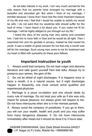 do not take interest in my work. I am very much worried for the
only reason that my parents have arranged my marriage with a
beautiful and educated girl. But when I think of my marriage, I
tremble because I know that I have lost the most important treasure
of my life and now I feel that I would be unable to satisfy my would
be wife. I do not want that my would-be wife should suffer for the
fault of mine. I have heard a lot about you. If you make me fit for
marriage, I will be highly obliged to you through out my life."
I heard the story of the young man very calmly and consoled
him. I told him to have faith in God and he would be all right. Then I
examined him and his genitals in privacy. Indeed he had ruined his
youth. It was a matter of great concern for me that only a month was
left for his marriage. Such young men come to me for treatment and
my heart is filled with sympathy for these poor fellows.
Important Instruction to youth
1. Always avoid bad company. Do not read vulgar and obscene
literature and safe guard yourself from bad talks. Always try to
preserve your semen, the gem of life.
2. Do not be afraid of night discharges. If is happens once or
twice a month, it is a natural course, but if night discharges
happen in frequently, one must consult some qualified and
experienced physician.
3. Marriage is a pious co-relation and one should abide by
every rule of marriage. Do not treat your wife as if she was only
meant for sexual pleasure, but always given full respect to her.
Do not have intercourse when she is in her menses periods.
4. Always avoid the company of prostitutes. If you go to them,
you will ruin your wealth, health and youth and you may suffer
from many dangerous diseases. 5. Do not have intercourse
immediately after meals but it should be done 2 to 3 hours later.
HASHMI DAWAKHANA, Qazi Zada Street Amroha-244221
Distt. J.P. Nagar (U.P.) India, Mobile No:- 09690666166
 