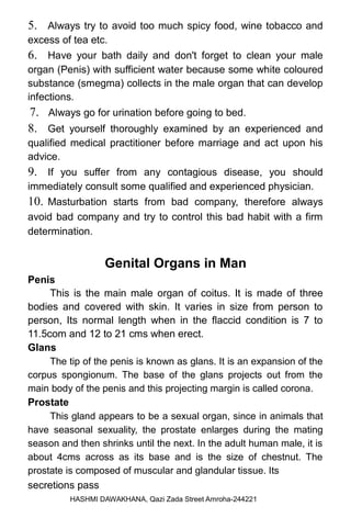 5. Always try to avoid too much spicy food, wine tobacco and
excess of tea etc.
6. Have your bath daily and don't forget to clean your male
organ (Penis) with sufficient water because some white coloured
substance (smegma) collects in the male organ that can develop
infections.
7. Always go for urination before going to bed.
8. Get yourself thoroughly examined by an experienced and
qualified medical practitioner before marriage and act upon his
advice.
9. If you suffer from any contagious disease, you should
immediately consult some qualified and experienced physician.
10. Masturbation starts from bad company, therefore always
avoid bad company and try to control this bad habit with a firm
determination.
Genital Organs in Man
Penis
This is the main male organ of coitus. It is made of three
bodies and covered with skin. It varies in size from person to
person, Its normal length when in the flaccid condition is 7 to
11.5com and 12 to 21 cms when erect.
Glans
The tip of the penis is known as glans. It is an expansion of the
corpus spongionum. The base of the glans projects out from the
main body of the penis and this projecting margin is called corona.
Prostate
This gland appears to be a sexual organ, since in animals that
have seasonal sexuality, the prostate enlarges during the mating
season and then shrinks until the next. In the adult human male, it is
about 4cms across as its base and is the size of chestnut. The
prostate is composed of muscular and glandular tissue. Its
secretions pass
HASHMI DAWAKHANA, Qazi Zada Street Amroha-244221
 