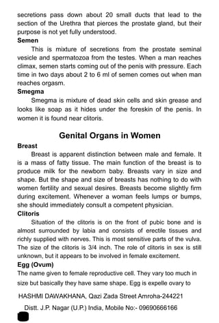 secretions pass down about 20 small ducts that lead to the
section of the Urethra that pierces the prostate gland, but their
purpose is not yet fully understood.
Semen
This is mixture of secretions from the prostate seminal
vesicle and spermatozoa from the testes. When a man reaches
climax, semen starts coming out of the penis with pressure. Each
time in two days about 2 to 6 ml of semen comes out when man
reaches orgasm.
Smegma
Smegma is mixture of dead skin cells and skin grease and
looks like soap as it hides under the foreskin of the penis. In
women it is found near clitoris.
Genital Organs in Women
Breast
Breast is apparent distinction between male and female. It
is a mass of fatty tissue. The main function of the breast is to
produce milk for the newborn baby. Breasts vary in size and
shape. But the shape and size of breasts has nothing to do with
women fertility and sexual desires. Breasts become slightly firm
during excitement. Whenever a woman feels lumps or bumps,
she should immediately consult a competent physician.
Clitoris
Situation of the clitoris is on the front of pubic bone and is
almost surrounded by labia and consists of erectile tissues and
richly supplied with nerves. This is most sensitive parts of the vulva.
The size of the clitoris is 3/4 inch. The role of clitoris in sex is still
unknown, but it appears to be involved in female excitement.
Egg (Ovum)
The name given to female reproductive cell. They vary too much in
size but basically they have same shape. Egg is expelle ovary to
HASHMI DAWAKHANA, Qazi Zada Street Amroha-244221 1
1Distt. J.P. Nagar (U.P.) India, Mobile No:- 09690666166
 