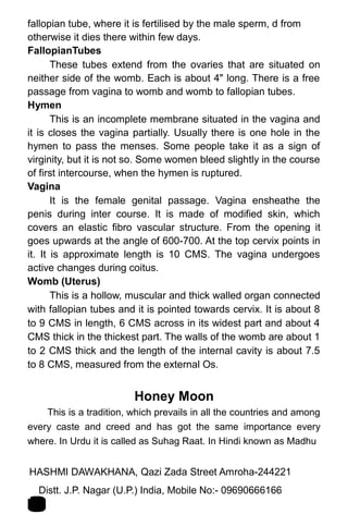 fallopian tube, where it is fertilised by the male sperm, d from
otherwise it dies there within few days.
FallopianTubes
These tubes extend from the ovaries that are situated on
neither side of the womb. Each is about 4" long. There is a free
passage from vagina to womb and womb to fallopian tubes.
Hymen
This is an incomplete membrane situated in the vagina and
it is closes the vagina partially. Usually there is one hole in the
hymen to pass the menses. Some people take it as a sign of
virginity, but it is not so. Some women bleed slightly in the course
of first intercourse, when the hymen is ruptured.
Vagina
It is the female genital passage. Vagina ensheathe the
penis during inter course. It is made of modified skin, which
covers an elastic fibro vascular structure. From the opening it
goes upwards at the angle of 600-700. At the top cervix points in
it. It is approximate length is 10 CMS. The vagina undergoes
active changes during coitus.
Womb (Uterus)
This is a hollow, muscular and thick walled organ connected
with fallopian tubes and it is pointed towards cervix. It is about 8
to 9 CMS in length, 6 CMS across in its widest part and about 4
CMS thick in the thickest part. The walls of the womb are about 1
to 2 CMS thick and the length of the internal cavity is about 7.5
to 8 CMS, measured from the external Os.
Honey Moon
This is a tradition, which prevails in all the countries and among
every caste and creed and has got the same importance every
where. In Urdu it is called as Suhag Raat. In Hindi known as Madhu
HASHMI DAWAKHANA, Qazi Zada Street Amroha-244221 1
2Distt. J.P. Nagar (U.P.) India, Mobile No:- 09690666166
 