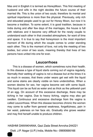 Mas and in English it is termed as HoneyMoon. This first meeting of
husband and wife in the night decides the future course of their
married life. This is the union of two souls; therefore its mental and
spiritual importance is more than the physical. Previously, only rich
and educated people used to go out for Honey Moon, but now it Is
become a tradition. To some extent, it is good tradition, because in
India during and after few days of the marriages, the house is full
with relatives and it become very difficult for the newly couple to
understand each other in that crowded atmosphere, for want of time
and space. It is true to say that honeymoon is the most important
moment of life during which the couple comes to under standing
each other. This is the moment of love, not only the meeting of two
bodies, but union of two souls, meaning thereby that lives of two
persons have united into one for ever.
Leucorrhoea
This is a disease of women, which sometimes ruins their health.
In this disease a type of liquid starts coming out of vagina regularly.
Normally their wetting of vagina is not a disease but at the times it is
so much in excess, that there under wears get wet with the liquid
and some stains are clearly visible on here underclothes. When a
women desires for sex, her vagina become wet with some liquid.
This liquid can be as fluid as water and as thick as the yellowish part
of an egg. On account of this excessive discharge, there may be
itching in her vagina. Due to heavy itching, vagina may also get
swollen. Continuous and excessive discharge from the vagina is
called Leucorrhoea. When this disease becomes chronic the women
may come to suffer from general weakness, forgetfulness, pain in
her waist, paleness on her face etc. Gradually she grows weaker
and may find herself unable to produce children.
HASHMI DAWAKHANA, Qazi Zada Street Amroha-244221 1
3Distt. J.P. Nagar (U.P.) India, Mobile No:- 09690666166
 
