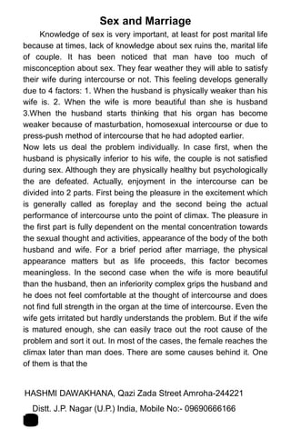 Sex and Marriage
Knowledge of sex is very important, at least for post marital life
because at times, lack of knowledge about sex ruins the, marital life
of couple. It has been noticed that man have too much of
misconception about sex. They fear weather they will able to satisfy
their wife during intercourse or not. This feeling develops generally
due to 4 factors: 1. When the husband is physically weaker than his
wife is. 2. When the wife is more beautiful than she is husband
3.When the husband starts thinking that his organ has become
weaker because of masturbation, homosexual intercourse or due to
press-push method of intercourse that he had adopted earlier.
Now lets us deal the problem individually. In case first, when the
husband is physically inferior to his wife, the couple is not satisfied
during sex. Although they are physically healthy but psychologically
the are defeated. Actually, enjoyment in the intercourse can be
divided into 2 parts. First being the pleasure in the excitement which
is generally called as foreplay and the second being the actual
performance of intercourse unto the point of climax. The pleasure in
the first part is fully dependent on the mental concentration towards
the sexual thought and activities, appearance of the body of the both
husband and wife. For a brief period after marriage, the physical
appearance matters but as life proceeds, this factor becomes
meaningless. In the second case when the wife is more beautiful
than the husband, then an inferiority complex grips the husband and
he does not feel comfortable at the thought of intercourse and does
not find full strength in the organ at the time of intercourse. Even the
wife gets irritated but hardly understands the problem. But if the wife
is matured enough, she can easily trace out the root cause of the
problem and sort it out. In most of the cases, the female reaches the
climax later than man does. There are some causes behind it. One
of them is that the
HASHMI DAWAKHANA, Qazi Zada Street Amroha-244221 1
4Distt. J.P. Nagar (U.P.) India, Mobile No:- 09690666166
 