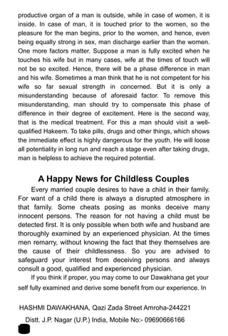 productive organ of a man is outside, while in case of women, it is
inside. In case of man, it is touched prior to the women, so the
pleasure for the man begins, prior to the women, and hence, even
being equally strong in sex, man discharge earlier than the women.
One more factors matter. Suppose a man is fully excited when he
touches his wife but in many cases, wife at the times of touch will
not be so excited. Hence, there will be a phase difference in man
and his wife. Sometimes a man think that he is not competent for his
wife so far sexual strength in concerned. But it is only a
misunderstanding because of aforesaid factor. To remove this
misunderstanding, man should try to compensate this phase of
difference in their degree of excitement. Here is the second way,
that is the medical treatment. For this a man should visit a well-
qualified Hakeem. To take pills, drugs and other things, which shows
the immediate effect is highly dangerous for the youth. He will loose
all potentiality in long run and reach a stage even after taking drugs,
man is helpless to achieve the required potential.
A Happy News for Childless Couples
Every married couple desires to have a child in their family.
For want of a child there is always a disrupted atmosphere in
that family. Some cheats posing as monks deceive many
innocent persons. The reason for not having a child must be
detected first. It is only possible when both wife and husband are
thoroughly examined by an experienced physician. At the times
men remarry, without knowing the fact that they themselves are
the cause of their childlessness. So you are advised to
safeguard your interest from deceiving persons and always
consult a good, qualified and experienced physician.
If you think if proper, you may come to our Dawakhana get your
self fully examined and derive some benefit from our experience. In
HASHMI DAWAKHANA, Qazi Zada Street Amroha-244221 1
5Distt. J.P. Nagar (U.P.) India, Mobile No:- 09690666166
 