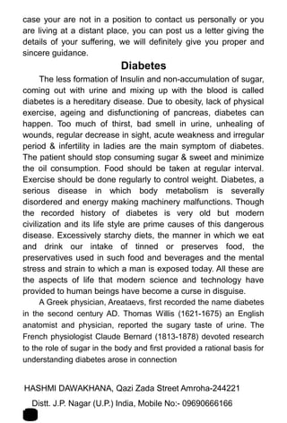 case your are not in a position to contact us personally or you
are living at a distant place, you can post us a letter giving the
details of your suffering, we will definitely give you proper and
sincere guidance.
Diabetes
The less formation of Insulin and non-accumulation of sugar,
coming out with urine and mixing up with the blood is called
diabetes is a hereditary disease. Due to obesity, lack of physical
exercise, ageing and disfunctioning of pancreas, diabetes can
happen. Too much of thirst, bad smell in urine, unhealing of
wounds, regular decrease in sight, acute weakness and irregular
period & infertility in ladies are the main symptom of diabetes.
The patient should stop consuming sugar & sweet and minimize
the oil consumption. Food should be taken at regular interval.
Exercise should be done regularly to control weight. Diabetes, a
serious disease in which body metabolism is severally
disordered and energy making machinery malfunctions. Though
the recorded history of diabetes is very old but modern
civilization and its life style are prime causes of this dangerous
disease. Excessively starchy diets, the manner in which we eat
and drink our intake of tinned or preserves food, the
preservatives used in such food and beverages and the mental
stress and strain to which a man is exposed today. All these are
the aspects of life that modern science and technology have
provided to human beings have become a curse in disguise.
A Greek physician, Areataevs, first recorded the name diabetes
in the second century AD. Thomas Willis (1621-1675) an English
anatomist and physician, reported the sugary taste of urine. The
French physiologist Claude Bernard (1813-1878) devoted research
to the role of sugar in the body and first provided a rational basis for
understanding diabetes arose in connection
HASHMI DAWAKHANA, Qazi Zada Street Amroha-244221 1
6Distt. J.P. Nagar (U.P.) India, Mobile No:- 09690666166
 