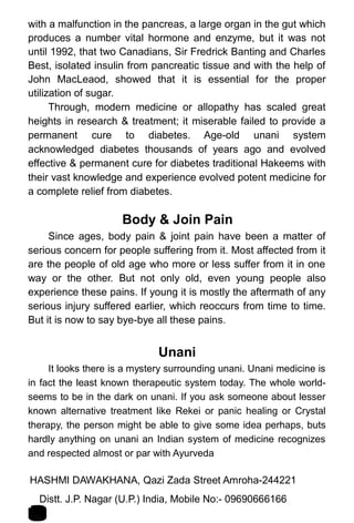 with a malfunction in the pancreas, a large organ in the gut which
produces a number vital hormone and enzyme, but it was not
until 1992, that two Canadians, Sir Fredrick Banting and Charles
Best, isolated insulin from pancreatic tissue and with the help of
John MacLeaod, showed that it is essential for the proper
utilization of sugar.
Through, modern medicine or allopathy has scaled great
heights in research & treatment; it miserable failed to provide a
permanent cure to diabetes. Age-old unani system
acknowledged diabetes thousands of years ago and evolved
effective & permanent cure for diabetes traditional Hakeems with
their vast knowledge and experience evolved potent medicine for
a complete relief from diabetes.
Body & Join Pain
Since ages, body pain & joint pain have been a matter of
serious concern for people suffering from it. Most affected from it
are the people of old age who more or less suffer from it in one
way or the other. But not only old, even young people also
experience these pains. If young it is mostly the aftermath of any
serious injury suffered earlier, which reoccurs from time to time.
But it is now to say bye-bye all these pains.
Unani
It looks there is a mystery surrounding unani. Unani medicine is
in fact the least known therapeutic system today. The whole world-
seems to be in the dark on unani. If you ask someone about lesser
known alternative treatment like Rekei or panic healing or Crystal
therapy, the person might be able to give some idea perhaps, buts
hardly anything on unani an Indian system of medicine recognizes
and respected almost or par with Ayurveda
HASHMI DAWAKHANA, Qazi Zada Street Amroha-244221 1
7Distt. J.P. Nagar (U.P.) India, Mobile No:- 09690666166
 