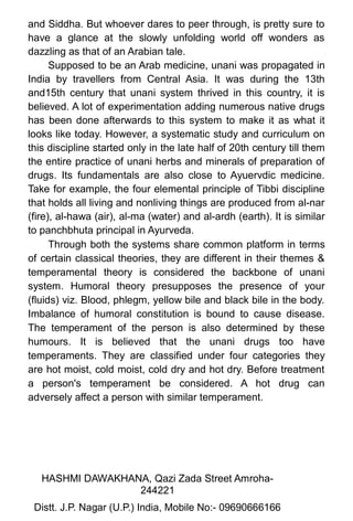 and Siddha. But whoever dares to peer through, is pretty sure to
have a glance at the slowly unfolding world off wonders as
dazzling as that of an Arabian tale.
Supposed to be an Arab medicine, unani was propagated in
India by travellers from Central Asia. It was during the 13th
and15th century that unani system thrived in this country, it is
believed. A lot of experimentation adding numerous native drugs
has been done afterwards to this system to make it as what it
looks like today. However, a systematic study and curriculum on
this discipline started only in the late half of 20th century till them
the entire practice of unani herbs and minerals of preparation of
drugs. Its fundamentals are also close to Ayuervdic medicine.
Take for example, the four elemental principle of Tibbi discipline
that holds all living and nonliving things are produced from al-nar
(fire), al-hawa (air), al-ma (water) and al-ardh (earth). It is similar
to panchbhuta principal in Ayurveda.
Through both the systems share common platform in terms
of certain classical theories, they are different in their themes &
temperamental theory is considered the backbone of unani
system. Humoral theory presupposes the presence of your
(fluids) viz. Blood, phlegm, yellow bile and black bile in the body.
Imbalance of humoral constitution is bound to cause disease.
The temperament of the person is also determined by these
humours. It is believed that the unani drugs too have
temperaments. They are classified under four categories they
are hot moist, cold moist, cold dry and hot dry. Before treatment
a person's temperament be considered. A hot drug can
adversely affect a person with similar temperament.
HASHMI DAWAKHANA, Qazi Zada Street Amroha-
244221 1
8Distt. J.P. Nagar (U.P.) India, Mobile No:- 09690666166
 