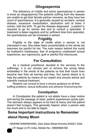 Oliogospermia
The deficiency of mobile and active spermatozoa in seman
is know as oliogospermia.The petients suffring from this disease
are unable to get their female partner conceive, as they have low
count of spermatozoa. It is generally caused by accident, veneral
disease, excessive masturbation, alcoholism and at times it
comes, with the birth. To get the disease diagnosed , a patient is
required to go for semen test and to consult a specialist. If
treatment is taken regularly and for sufficient time from specialist,
the spermatozoa can be increased in semen.
Frigidity
Frigidity is the state of health when a woman is not
interested in sex. She either feels uncomfortable or the whole act
becomes too painful for her. The main reason behind this could
be husband’s inadequacy, fear of pregnancy unpleasant suxual
experience, sex ingnorance, guilt or painful first intercourse.
For Consultation
As a medical practitioner devoted to the services fo the
sufferings, it is our sincere aim ot remove the wrong ideas
embedded in the minds of the patients so that their future lives
become free from all worries and they. Our earnst desire is to
help the patients by means of our expert and sincare advice and
scientific medical treatment.
Readers can consult to have a sincere guidance on all their
buffling problems, sexual dufficulties and ailments Overcoming the
Constipation
In Constipation the patient is not ableto have a clear motion
and during the passege of stool, patient experiences actule pain.
The stomach always appears to be hard & heavy and the pationt
doesn’t feel hungary. This generally hapens when a person eats
too much and is not able to digest.
Some Important instructions to Remember
about Honey Moon
HASHMI DAWAKHANA, Qazi Zada Street Amroha-244221 Distt.
J.P. Nagar (U.P.) India, Mobile No:- 09690666166 19
 
