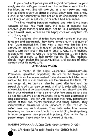 If you could not prove yourself a good companion to your
newly wedded wife,you cannot also be an idea companian for
her inbed as well. She will take you as a very sexy and lusty
man as if she is only an object of sexual enjoyment. This is why
it should be necessary to take her as a life companian and not
as a things of sexual satisfaction or only a bed side partner.
The first meeting between husband and wife is the most
valuable of life. You must know the code of dececny and
observe good manners and need not be in a reckless hurry
about suxual union, otherwise this happy occasion may turn into
an unlucky night.
The educated girls of today have read novels of love and
romance and accordingly they have formed such a picture of
their future married life. They want a man who fite into their
already formed romantic imege of an ideal husband and they
want to turn their lives in the same romantic way. If the husband
is able to win over his wife by his loving behaviour., then indeed
if would be a good to their newly married life. The husband
should never praise the beauty,qualities and clothes of other
woman befor his newly wife.
Attention Youth
As a matter of fact Night Discharges, Spermatorrhoea,
Premature, Ejeculation, Importancy etc. are not the things to be
afraid of do not feel nervous about these diseases, but take proper
care of the. The suxual diseases, are the diseases like fever, cold
and cough etc. As they can also be cured after treatment, the
sexual dishoredrs can also be treatd and set to order with the help
of consulatarion of an experienced physician. You should keep this
fact in your mind that it is not a sin to suffer from these disease and
do not feel ashamed of its treatment. As a medical practitioner of
long experience. I can say with confidence that many persons are
victims of their own mental weakness and wrong nations. They
misunderstand themselves to be importent. In fact they do not
suffer from any such disease. They only suffer from mantal
impotancy and readers should note that mental (Psychic) impotency
is more dangerous than physical impotancy. Due to this fear a
person keeps himself away from his beloved of his wife.
HASHMI DAWAKHANA, Qazi Zada Street Amroha-244221 2
0Distt. J.P. Nagar (U.P.) India, Mobile No:- 09690666166
 