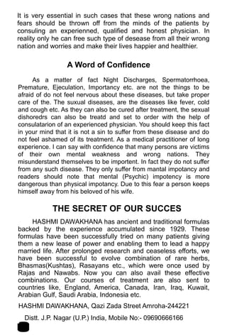 It is very essential in such cases that these wrong nations and
fears should be thrown off from the minds of the patients by
consuling an experienned, qualified and honest physician. In
reality only he can free such type of desease from all their wrong
nation and worries and make their lives happier and healthier.
A Word of Confidence
As a matter of fact Night Discharges, Spermatorrhoea,
Premature, Ejeculation, Importancy etc. are not the things to be
afraid of do not feel nervous about these diseases, but take proper
care of the. The suxual diseases, are the diseases like fever, cold
and cough etc. As they can also be cured after treatment, the sexual
dishoredrs can also be treatd and set to order with the help of
consulatarion of an experienced physician. You should keep this fact
in your mind that it is not a sin to suffer from these disease and do
not feel ashamed of its treatment. As a medical practitioner of long
experience. I can say with confidence that many persons are victims
of their own mental weakness and wrong nations. They
misunderstand themselves to be importent. In fact they do not suffer
from any such disease. They only suffer from mantal impotancy and
readers should note that mental (Psychic) impotency is more
dangerous than physical impotancy. Due to this fear a person keeps
himself away from his beloved of his wife.
THE SECRET OF OUR SUCCES
HASHMI DAWAKHANA has ancient and traditional formulas
backed by the experience accumulated since 1929. These
formulas have been successfully tried on many patients giving
them a new lease of power and enabling them to lead a happy
married life. After prolonged research and ceaseless efforts, we
have been successful to evolve combination of rare herbs,
Bhasmas(Kushtas), Rasayans etc., which were once used by
Rajas and Nawabs. Now you can also avail these effective
combinations. Our courses of treatment are also sent to
countries like, England, America, Canada, Iran, Iraq, Kuwait,
Arabian Gulf, Saudi Arabia, Indonesia etc.
HASHMI DAWAKHANA, Qazi Zada Street Amroha-244221 2
1Distt. J.P. Nagar (U.P.) India, Mobile No:- 09690666166
 