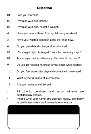 Question
01. Are you married?
02. What is your occupation?
03. What is your age, height & weight?
4. Have you ever suffered from syphilis or gonorrhea?
5. Have you wasted semen in early life? If so how?
6. Do you get white discharge after urination?
07. Do you get night discharge? If so, after how many days?
08. Is your organ bent or is there any other defect in the penis?
9. Do you get required hardness in your organ while excited?
10. Do you feel weak after physical contact with a woman?
11. What is your duration of intercourse?
12. Are you having any children?
· All chronic, persistent and sexual ailments are
confidentially treated.
· Please write your name and address legibly, preferably
in bold letters to ensure I do mediate on our part.
 