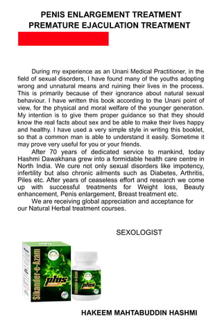 PENIS ENLARGEMENT TREATMENT
PREMATURE EJACULATION TREATMENT
PREFACE
During my experience as an Unani Medical Practitioner, in the
field of sexual disorders, I have found many of the youths adopting
wrong and unnatural means and ruining their lives in the process.
This is primarily because of their ignorance about natural sexual
behaviour. I have written this book according to the Unani point of
view, for the physical and moral welfare of the younger generation.
My intention is to give them proper guidance so that they should
know the real facts about sex and be able to make their lives happy
and healthy. I have used a very simple style in writing this booklet,
so that a common man is able to understand it easily. Sometime it
may prove very useful for you or your friends.
After 70 years of dedicated service to mankind, today
Hashmi Dawakhana grew into a formidable health care centre in
North India. We cure not only sexual disorders like impotency,
infertility but also chronic ailments such as Diabetes, Arthritis,
Piles etc. After years of ceaseless effort and research we come
up with successful treatments for Weight loss, Beauty
enhancement, Penis enlargement, Breast treatment etc.
We are receiving global appreciation and acceptance for
our Natural Herbal treatment courses.
SEXOLOGIST
HAKEEM MAHTABUDDIN HASHMI
 