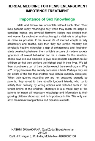 HERBAL MEDICINE FOR PENIS ENLARGEMENT
IMPOTENCE TREATMENT
Importance of Sex Knowledge
Male and female are incomplete without each other. Their
lives become really meaningful only when they reach the stage of
complete mental and physical harmony. Nature has created man
and woman for each other and sex has got a vital role to bring them
as close as possible. If the sexual life of married couple is fully
satisfactory and blissful, only then they can remain mentally and
physically healthy, otherwise a gap of unhappiness and frustration
starts developing between them which is a curse of modern society.
Ignorance of sexual behaviour can be a cause for this situation.
These days it is our ambition to give best possible education to our
children so that they achieve the highest goal in their lives. We tell
them about every part of their bodies except the sexual organs. Why
so? Simply because the society considers it bad? Perhaps they are
not aware of the fact that children have natural curiosity about sex.
When their queries regarding sex are not answered properly by
parents, they revert to their equally ignorant friends, who try to
satisfy their curiosity by wrong notions and distorted facts in the
tender brains of the children. Therefore it is a moral duty of the
parents to impart all necessary knowledge and information to their
growing children about sex and its importance in life. This only can
save them from wrong notions and disastrous results.
HASHMI DAWAKHANA, Qazi Zada Street Amroha-
244221
2Distt. J.P. Nagar (U.P.) India, Mobile No:- 09690666166
 