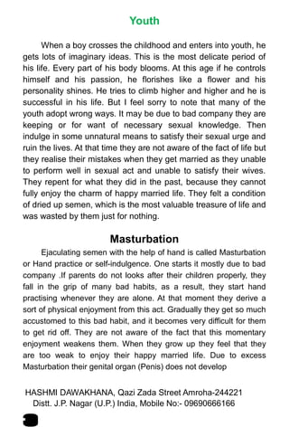 Youth
When a boy crosses the childhood and enters into youth, he
gets lots of imaginary ideas. This is the most delicate period of
his life. Every part of his body blooms. At this age if he controls
himself and his passion, he florishes like a flower and his
personality shines. He tries to climb higher and higher and he is
successful in his life. But I feel sorry to note that many of the
youth adopt wrong ways. It may be due to bad company they are
keeping or for want of necessary sexual knowledge. Then
indulge in some unnatural means to satisfy their sexual urge and
ruin the lives. At that time they are not aware of the fact of life but
they realise their mistakes when they get married as they unable
to perform well in sexual act and unable to satisfy their wives.
They repent for what they did in the past, because they cannot
fully enjoy the charm of happy married life. They felt a condition
of dried up semen, which is the most valuable treasure of life and
was wasted by them just for nothing.
Masturbation
Ejaculating semen with the help of hand is called Masturbation
or Hand practice or self-indulgence. One starts it mostly due to bad
company .If parents do not looks after their children properly, they
fall in the grip of many bad habits, as a result, they start hand
practising whenever they are alone. At that moment they derive a
sort of physical enjoyment from this act. Gradually they get so much
accustomed to this bad habit, and it becomes very difficult for them
to get rid off. They are not aware of the fact that this momentary
enjoyment weakens them. When they grow up they feel that they
are too weak to enjoy their happy married life. Due to excess
Masturbation their genital organ (Penis) does not develop
HASHMI DAWAKHANA, Qazi Zada Street Amroha-244221
3
Distt. J.P. Nagar (U.P.) India, Mobile No:- 09690666166
 