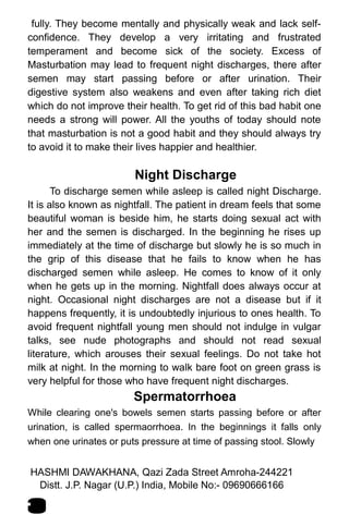 fully. They become mentally and physically weak and lack self-
confidence. They develop a very irritating and frustrated
temperament and become sick of the society. Excess of
Masturbation may lead to frequent night discharges, there after
semen may start passing before or after urination. Their
digestive system also weakens and even after taking rich diet
which do not improve their health. To get rid of this bad habit one
needs a strong will power. All the youths of today should note
that masturbation is not a good habit and they should always try
to avoid it to make their lives happier and healthier.
Night Discharge
To discharge semen while asleep is called night Discharge.
It is also known as nightfall. The patient in dream feels that some
beautiful woman is beside him, he starts doing sexual act with
her and the semen is discharged. In the beginning he rises up
immediately at the time of discharge but slowly he is so much in
the grip of this disease that he fails to know when he has
discharged semen while asleep. He comes to know of it only
when he gets up in the morning. Nightfall does always occur at
night. Occasional night discharges are not a disease but if it
happens frequently, it is undoubtedly injurious to ones health. To
avoid frequent nightfall young men should not indulge in vulgar
talks, see nude photographs and should not read sexual
literature, which arouses their sexual feelings. Do not take hot
milk at night. In the morning to walk bare foot on green grass is
very helpful for those who have frequent night discharges.
Spermatorrhoea
While clearing one's bowels semen starts passing before or after
urination, is called spermaorrhoea. In the beginnings it falls only
when one urinates or puts pressure at time of passing stool. Slowly
HASHMI DAWAKHANA, Qazi Zada Street Amroha-244221
4
Distt. J.P. Nagar (U.P.) India, Mobile No:- 09690666166
 