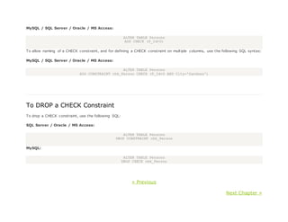MySQL / SQL Server / Oracle / MS Access:
ALTER TABLE Persons
ADD CHECK (P_Id>0)
To allow naming of a CHECK constraint, and for defining a CHECK constraint on multiple columns, use the following SQL syntax:
MySQL / SQL Server / Oracle / MS Access:
ALTER TABLE Persons
ADD CONSTRAINT chk_Person CHECK (P_Id>0 AND City='Sandnes')
To DROP a CHECK Constraint
To drop a CHECK constraint, use the following SQL:
SQL Server / Oracle / MS Access:
ALTER TABLE Persons
DROP CONSTRAINT chk_Person
MySQL:
ALTER TABLE Persons
DROP CHECK chk_Person
« Previous
Next Chapter »
 