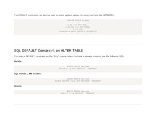 The DEFAULT constraint can also be used to insert system values, by using functions like GETDATE():
CREATE TABLE Orders
(
O_Id int NOT NULL,
OrderNo int NOT NULL,
P_Id int,
OrderDate date DEFAULT GETDATE()
)
SQL DEFAULT Constraint on ALTER TABLE
To create a DEFAULT constraint on the "City" column when the table is already created, use the following SQL:
MySQL:
ALTER TABLE Persons
ALTER City SET DEFAULT 'SANDNES'
SQL Server / MS Access:
ALTER TABLE Persons
ALTER COLUMN City SET DEFAULT 'SANDNES'
Oracle:
ALTER TABLE Persons
MODIFY City DEFAULT 'SANDNES'
 