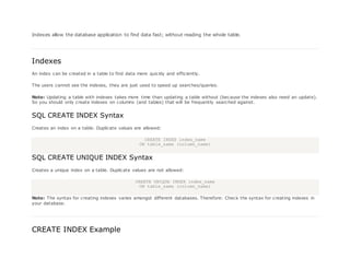 Indexes allow the database application to find data fast; without reading the whole table.
Indexes
An index can be created in a table to find data more quickly and efficiently.
The users cannot see the indexes, they are just used to speed up searches/queries.
Note: Updating a table with indexes takes more time than updating a table without (because the indexes also need an update).
So you should only create indexes on columns (and tables) that will be frequently searched against.
SQL CREATE INDEX Syntax
Creates an index on a table. Duplicate values are allowed:
CREATE INDEX index_name
ON table_name (column_name)
SQL CREATE UNIQUE INDEX Syntax
Creates a unique index on a table. Duplicate values are not allowed:
CREATE UNIQUE INDEX index_name
ON table_name (column_name)
Note: The syntax for creating indexes varies amongst different databases. Therefore: Check the syntax for creating indexes in
your database.
CREATE INDEX Example
 
