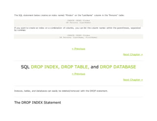 The SQL statement below creates an index named "PIndex" on the "LastName" column in the "Persons" table:
CREATE INDEX PIndex
ON Persons (LastName)
If you want to create an index on a combination of columns, you can list the column names within the parentheses, separated
by commas:
CREATE INDEX PIndex
ON Persons (LastName, FirstName)
« Previous
Next Chapter »
SQL DROP INDEX, DROP TABLE, and DROP DATABASE
« Previous
Next Chapter »
Indexes, tables, and databases can easily be deleted/removed with the DROP statement.
The DROP INDEX Statement
 
