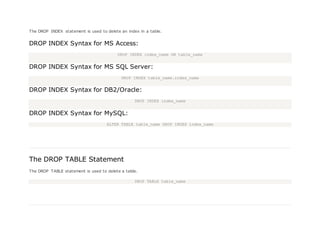 The DROP INDEX statement is used to delete an index in a table.
DROP INDEX Syntax for MS Access:
DROP INDEX index_name ON table_name
DROP INDEX Syntax for MS SQL Server:
DROP INDEX table_name.index_name
DROP INDEX Syntax for DB2/Oracle:
DROP INDEX index_name
DROP INDEX Syntax for MySQL:
ALTER TABLE table_name DROP INDEX index_name
The DROP TABLE Statement
The DROP TABLE statement is used to delete a table.
DROP TABLE table_name
 
