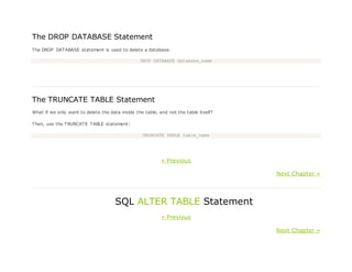 The DROP DATABASE Statement
The DROP DATABASE statement is used to delete a database.
DROP DATABASE database_name
The TRUNCATE TABLE Statement
What if we only want to delete the data inside the table, and not the table itself?
Then, use the TRUNCATE TABLE statement:
TRUNCATE TABLE table_name
« Previous
Next Chapter »
SQL ALTER TABLE Statement
« Previous
Next Chapter »
 