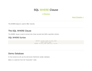 SQL WHERE Clause
« Previous
Next Chapter »
The WHERE clause is used to filter records.
The SQL WHERE Clause
The WHERE clause is used to extract only those records that fulfill a specified criterion.
SQL WHERE Syntax
SELECT column_name,column_name
FROM table_name
WHERE column_name operator value;
Demo Database
In this tutorial we will use the well-known Northwind sample database.
Below is a selection from the "Customers" table:
 