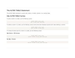 The ALTER TABLE Statement
The ALTER TABLE statement is used to add, delete, or modify columns in an existing table.
SQL ALTER TABLE Syntax
To add a column in a table, use the following syntax:
ALTER TABLE table_name
ADD column_name datatype
To delete a column in a table, use the following syntax (notice that some database systems don't allow deleting a column):
ALTER TABLE table_name
DROP COLUMN column_name
To change the data type of a column in a table, use the following syntax:
SQL Server / MS Access:
ALTER TABLE table_name
ALTER COLUMN column_name datatype
My SQL / Oracle:
ALTER TABLE table_name
MODIFY COLUMN column_name datatype
 
