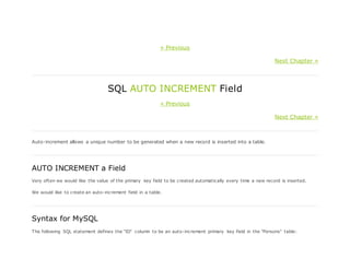 « Previous
Next Chapter »
SQL AUTO INCREMENT Field
« Previous
Next Chapter »
Auto-increment allows a unique number to be generated when a new record is inserted into a table.
AUTO INCREMENT a Field
Very often we would like the value of the primary key field to be created automatically every time a new record is inserted.
We would like to create an auto-increment field in a table.
Syntax for MySQL
The following SQL statement defines the "ID" column to be an auto-increment primary key field in the "Persons" table:
 