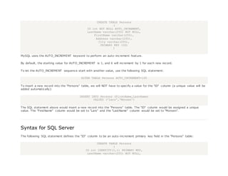 CREATE TABLE Persons
(
ID int NOT NULL AUTO_INCREMENT,
LastName varchar(255) NOT NULL,
FirstName varchar(255),
Address varchar(255),
City varchar(255),
PRIMARY KEY (ID)
)
MySQL uses the AUTO_INCREMENT keyword to perform an auto-increment feature.
By default, the starting value for AUTO_INCREMENT is 1, and it will increment by 1 for each new record.
To let the AUTO_INCREMENT sequence start with another value, use the following SQL statement:
ALTER TABLE Persons AUTO_INCREMENT=100
To insert a new record into the "Persons" table, we will NOT have to specify a value for the "ID" column (a unique value will be
added automatically):
INSERT INTO Persons (FirstName,LastName)
VALUES ('Lars','Monsen')
The SQL statement above would insert a new record into the "Persons" table. The "ID" column would be assigned a unique
value. The "FirstName" column would be set to "Lars" and the "LastName" column would be set to "Monsen".
Syntax for SQL Server
The following SQL statement defines the "ID" column to be an auto-increment primary key field in the "Persons" table:
CREATE TABLE Persons
(
ID int IDENTITY(1,1) PRIMARY KEY,
LastName varchar(255) NOT NULL,
 
