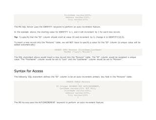 FirstName varchar(255),
Address varchar(255),
City varchar(255)
)
The MS SQL Server uses the IDENTITY keyword to perform an auto-increment feature.
In the example above, the starting value for IDENTITY is 1, and it will increment by 1 for each new record.
Tip: To specify that the "ID" column should start at value 10 and increment by 5, change it to IDENTITY(10,5).
To insert a new record into the "Persons" table, we will NOT have to specify a value for the "ID" column (a unique value will be
added automatically):
INSERT INTO Persons (FirstName,LastName)
VALUES ('Lars','Monsen')
The SQL statement above would insert a new record into the "Persons" table. The "ID" column would be assigned a unique
value. The "FirstName" column would be set to "Lars" and the "LastName" column would be set to "Monsen".
Syntax for Access
The following SQL statement defines the "ID" column to be an auto-increment primary key field in the "Persons" table:
CREATE TABLE Persons
(
ID Integer PRIMARY KEY AUTOINCREMENT,
LastName varchar(255) NOT NULL,
FirstName varchar(255),
Address varchar(255),
City varchar(255)
)
The MS Access uses the AUTOINCREMENT keyword to perform an auto-increment feature.
 