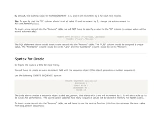 By default, the starting value for AUTOINCREMENT is 1, and it will increment by 1 for each new record.
Tip: To specify that the "ID" column should start at value 10 and increment by 5, change the autoincrement to
AUTOINCREMENT(10,5).
To insert a new record into the "Persons" table, we will NOT have to specify a value for the "ID" column (a unique value will be
added automatically):
INSERT INTO Persons (FirstName,LastName)
VALUES ('Lars','Monsen')
The SQL statement above would insert a new record into the "Persons" table. The "P_Id" column would be assigned a unique
value. The "FirstName" column would be set to "Lars" and the "LastName" column would be set to "Monsen".
Syntax for Oracle
In Oracle the code is a little bit more tricky.
You will have to create an auto-increment field with the sequence object (this object generates a number sequence).
Use the following CREATE SEQUENCE syntax:
CREATE SEQUENCE seq_person
MINVALUE 1
START WITH 1
INCREMENT BY 1
CACHE 10
The code above creates a sequence object called seq_person, that starts with 1 and will increment by 1. It will also cache up to
10 values for performance. The cache option specifies how many sequence values will be stored in memory for faster access.
To insert a new record into the "Persons" table, we will have to use the nextval function (this function retrieves the next value
from seq_person sequence):
 