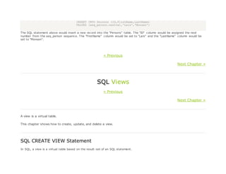 INSERT INTO Persons (ID,FirstName,LastName)
VALUES (seq_person.nextval,'Lars','Monsen')
The SQL statement above would insert a new record into the "Persons" table. The "ID" column would be assigned the next
number from the seq_person sequence. The "FirstName" column would be set to "Lars" and the "LastName" column would be
set to "Monsen".
« Previous
Next Chapter »
SQL Views
« Previous
Next Chapter »
A view is a virtual table.
This chapter shows how to create, update, and delete a view.
SQL CREATE VIEW Statement
In SQL, a view is a virtual table based on the result-set of an SQL statement.
 