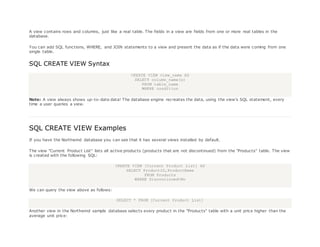 A view contains rows and columns, just like a real table. The fields in a view are fields from one or more real tables in the
database.
You can add SQL functions, WHERE, and JOIN statements to a view and present the data as if the data were coming from one
single table.
SQL CREATE VIEW Syntax
CREATE VIEW view_name AS
SELECT column_name(s)
FROM table_name
WHERE condition
Note: A view always shows up-to-date data! The database engine recreates the data, using the view's SQL statement, every
time a user queries a view.
SQL CREATE VIEW Examples
If you have the Northwind database you can see that it has several views installed by default.
The view "Current Product List" lists all active products (products that are not discontinued) from the "Products" table. The view
is created with the following SQL:
CREATE VIEW [Current Product List] AS
SELECT ProductID,ProductName
FROM Products
WHERE Discontinued=No
We can query the view above as follows:
SELECT * FROM [Current Product List]
Another view in the Northwind sample database selects every product in the "Products" table with a unit price higher than the
average unit price:
 