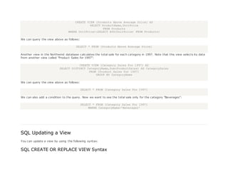CREATE VIEW [Products Above Average Price] AS
SELECT ProductName,UnitPrice
FROM Products
WHERE UnitPrice>(SELECT AVG(UnitPrice) FROM Products)
We can query the view above as follows:
SELECT * FROM [Products Above Average Price]
Another view in the Northwind database calculates the total sale for each category in 1997. Note that this view selects its data
from another view called "Product Sales for 1997":
CREATE VIEW [Category Sales For 1997] AS
SELECT DISTINCT CategoryName,Sum(ProductSales) AS CategorySales
FROM [Product Sales for 1997]
GROUP BY CategoryName
We can query the view above as follows:
SELECT * FROM [Category Sales For 1997]
We can also add a condition to the query. Now we want to see the total sale only for the category "Beverages":
SELECT * FROM [Category Sales For 1997]
WHERE CategoryName='Beverages'
SQL Updating a View
You can update a view by using the following syntax:
SQL CREATE OR REPLACE VIEW Syntax
 
