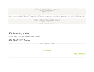 CREATE OR REPLACE VIEW view_name AS
SELECT column_name(s)
FROM table_name
WHERE condition
Now we want to add the "Category" column to the "Current Product List" view. We will update the view with the following SQL:
CREATE VIEW [Current Product List] AS
SELECT ProductID,ProductName,Category
FROM Products
WHERE Discontinued=No
SQL Dropping a View
You can delete a view with the DROP VIEW command.
SQL DROP VIEW Syntax
DROP VIEW view_name
« Previous
Next Chapter »
 