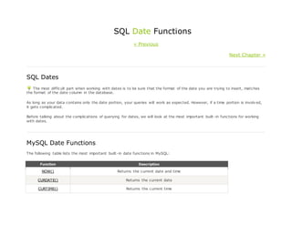 SQL Date Functions
« Previous
Next Chapter »
SQL Dates
The most difficult part when working with dates is to be sure that the format of the date you are trying to insert, matches
the format of the date column in the database.
As long as your data contains only the date portion, your queries will work as expected. However, if a time portion is involved,
it gets complicated.
Before talking about the complications of querying for dates, we will look at the most important built-in functions for working
with dates.
MySQL Date Functions
The following table lists the most important built-in date functions in MySQL:
Function Description
NOW() Returns the current date and time
CURDATE() Returns the current date
CURTIME() Returns the current time
 