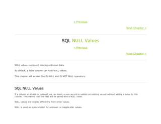 « Previous
Next Chapter »
SQL NULL Values
« Previous
Next Chapter »
NULL values represent missing unknown data.
By default, a table column can hold NULL values.
This chapter will explain the IS NULL and IS NOT NULL operators.
SQL NULL Values
If a column in a table is optional, we can insert a new record or update an existing record without adding a value to this
column. This means that the field will be saved with a NULL value.
NULL values are treated differently from other values.
NULL is used as a placeholder for unknown or inapplicable values.
 