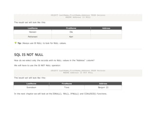 SELECT LastName,FirstName,Address FROM Persons
WHERE Address IS NULL
The result-set will look like this:
LastName FirstName Address
Hansen Ola
Pettersen Kari
Tip: Always use IS NULL to look for NULL values.
SQL IS NOT NULL
How do we select only the records with no NULL values in the "Address" column?
We will have to use the IS NOT NULL operator:
SELECT LastName,FirstName,Address FROM Persons
WHERE Address IS NOT NULL
The result-set will look like this:
LastName FirstName Address
Svendson Tove Borgvn 23
In the next chapter we will look at the ISNULL(), NVL(), IFNULL() and COALESCE() functions.
 