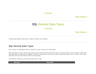 « Previous
Next Chapter »
SQL General Data Types
« Previous
Next Chapter »
A data type defines what kind of value a column can contain.
SQL General Data Types
Each column in a database table is required to have a name and a data type.
SQL developers have to decide what types of data will be stored inside each and every table column when creating a SQL table.
The data type is a label and a guideline for SQL to understand what type of data is expected inside of each column, and it also
identifies how SQL will interact with the stored data.
The following table lists the general data types in SQL:
Data type Description
 