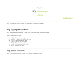 SQL Functions
SQL Functions
« Previous
Next Chapter »
SQL has many built-in functions for performing calculations on data.
SQL Aggregate Functions
SQL aggregate functions return a single value, calculated from values in a column.
Useful aggregate functions:
 AVG() - Returns the average value
 COUNT() - Returns the number of rows
 FIRST() - Returns the first value
 LAST() - Returns the last value
 MAX() - Returns the largest value
 MIN() - Returns the smallest value
 SUM() - Returns the sum
SQL Scalar functions
SQL scalar functions return a single value, based on the input value.
 