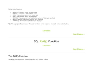 Useful scalar functions:
 UCASE() - Converts a field to upper case
 LCASE() - Converts a field to lower case
 MID() - Extract characters from a text field
 LEN() - Returns the length of a text field
 ROUND() - Rounds a numeric field to the number of decimals specified
 NOW() - Returns the current system date and time
 FORMAT() - Formats how a field is to be displayed
Tip: The aggregate functions and the scalar functions will be explained in details in the next chapters.
« Previous
Next Chapter »
SQL AVG() Function
« Previous
Next Chapter »
The AVG() Function
The AVG() function returns the average value of a numeric column.
 