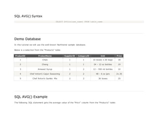 SQL AVG() Syntax
SELECT AVG(column_name) FROM table_name
Demo Database
In this tutorial we will use the well-known Northwind sample database.
Below is a selection from the "Products" table:
ProductID ProductName SupplierID CategoryID Unit Price
1 Chais 1 1 10 boxes x 20 bags 18
2 Chang 1 1 24 - 12 oz bottles 19
3 Aniseed Syrup 1 2 12 - 550 ml bottles 10
4 Chef Anton's Cajun Seasoning 2 2 48 - 6 oz jars 21.35
5 Chef Anton's Gumbo Mix 2 2 36 boxes 25
SQL AVG() Example
The following SQL statement gets the average value of the "Price" column from the "Products" table:
 